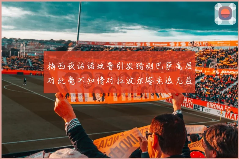 梅西夜访诺坎普引发猜测巴萨高层对此毫不知情对拉波尔塔竞选无益