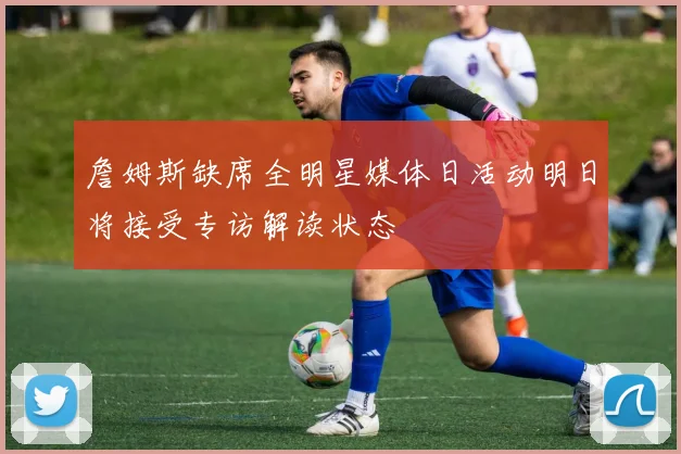 詹姆斯缺席全明星媒体日活动明日将接受专访解读状态