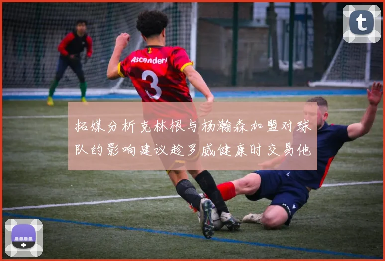 拓媒分析克林根与杨瀚森加盟对球队的影响建议趁罗威健康时交易他