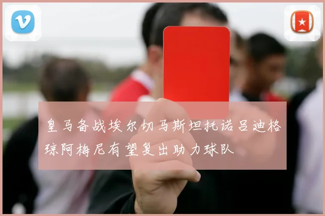 皇马备战埃尔切马斯坦托诺吕迪格琼阿梅尼有望复出助力球队