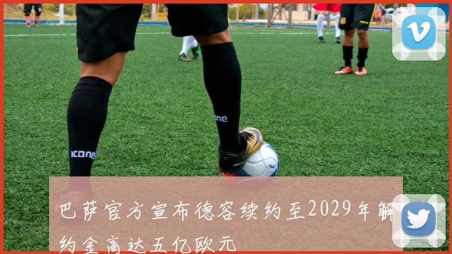 巴萨官方宣布德容续约至2029年解约金高达五亿欧元