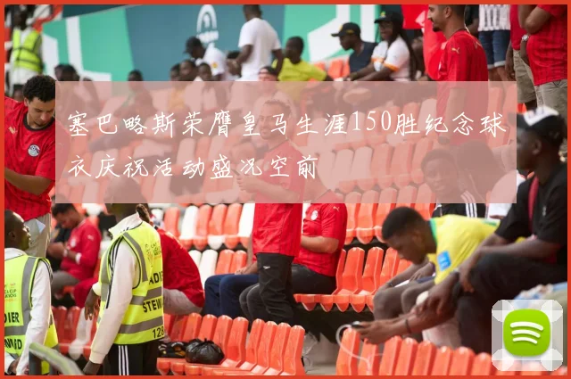 塞巴略斯荣膺皇马生涯150胜纪念球衣庆祝活动盛况空前