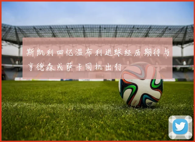 斯凯利回忆温布利进球经历期待与亨德森或萨卡同机出行