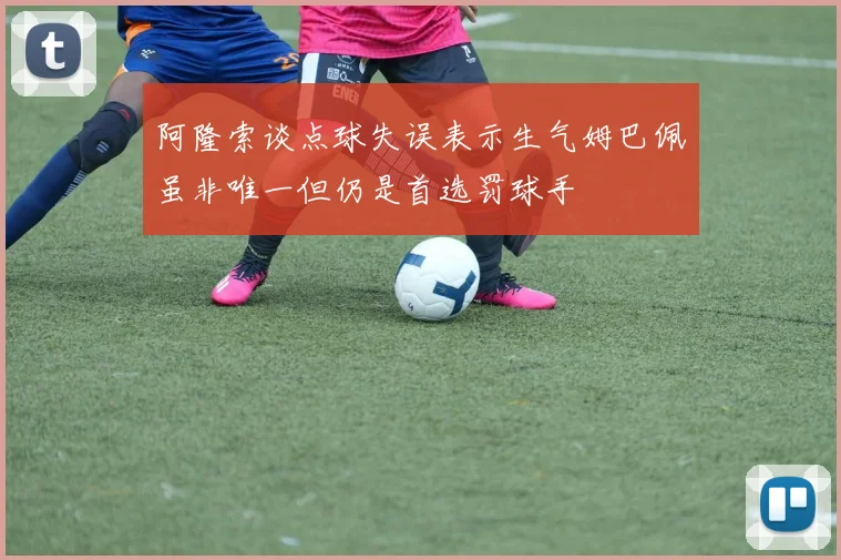 阿隆索谈点球失误表示生气姆巴佩虽非唯一但仍是首选罚球手