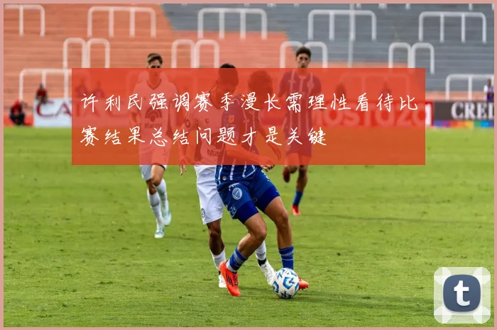 许利民强调赛季漫长需理性看待比赛结果总结问题才是关键