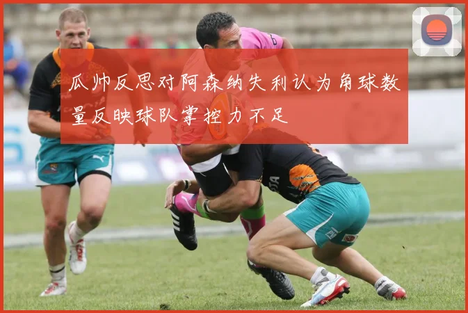 瓜帅反思对阿森纳失利认为角球数量反映球队掌控力不足