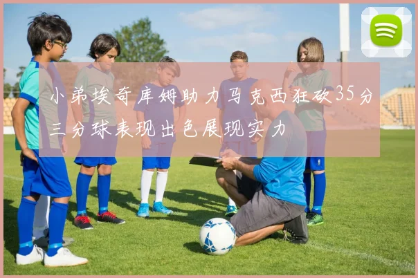 小弟埃奇库姆助力马克西狂砍35分三分球表现出色展现实力