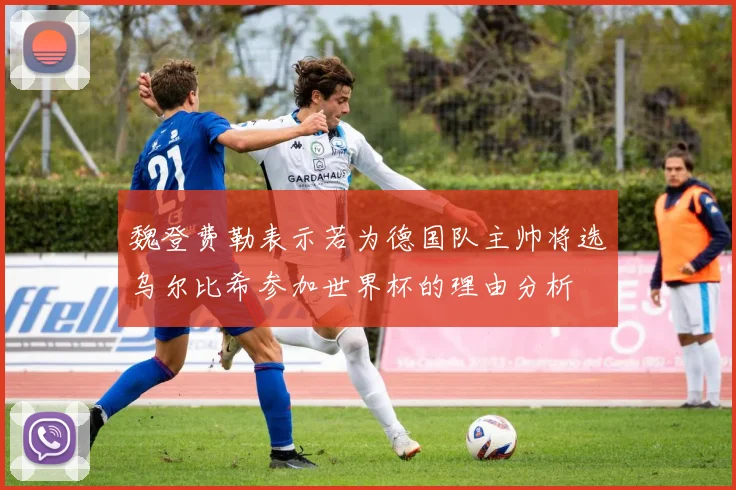 魏登费勒表示若为德国队主帅将选乌尔比希参加世界杯的理由分析