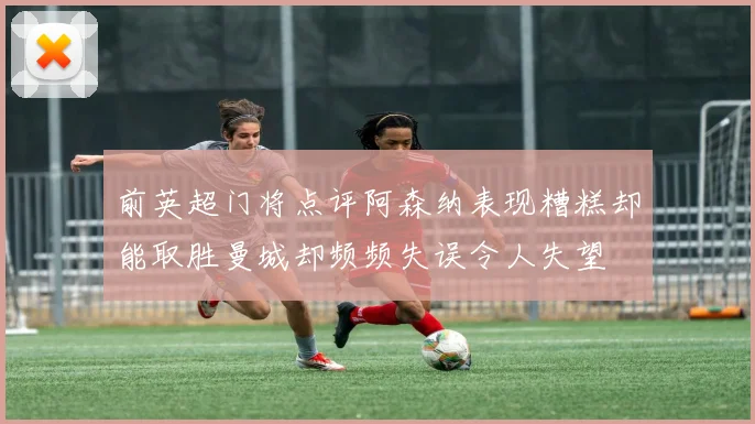 前英超门将点评阿森纳表现糟糕却能取胜曼城却频频失误令人失望