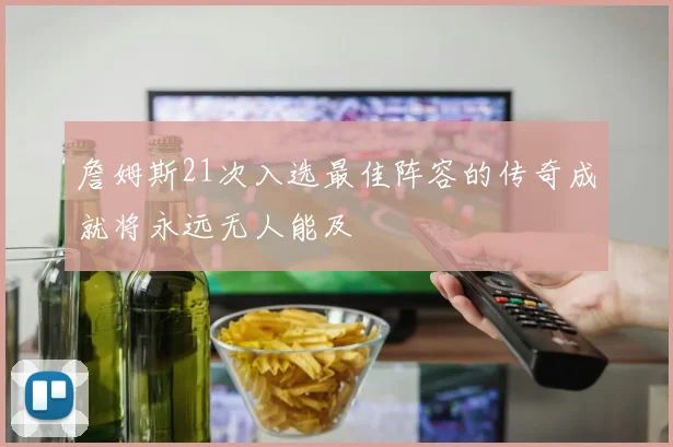 詹姆斯21次入选最佳阵容的传奇成就将永远无人能及
