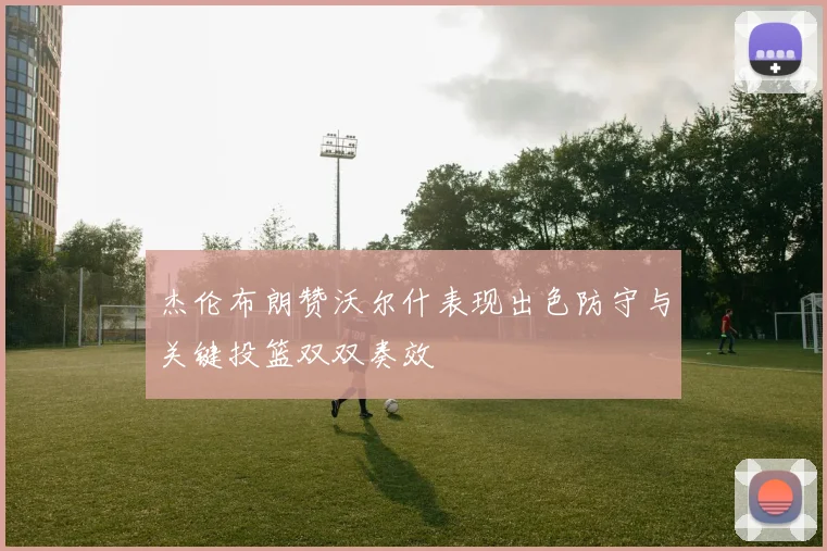 杰伦布朗赞沃尔什表现出色防守与关键投篮双双奏效