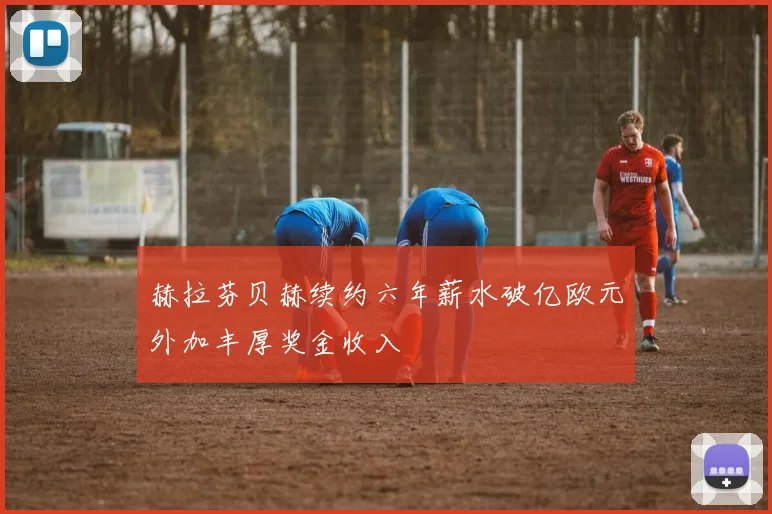 赫拉芬贝赫续约六年薪水破亿欧元外加丰厚奖金收入
