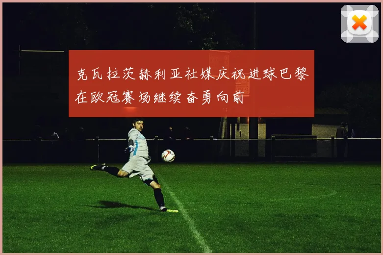 克瓦拉茨赫利亚社媒庆祝进球巴黎在欧冠赛场继续奋勇向前