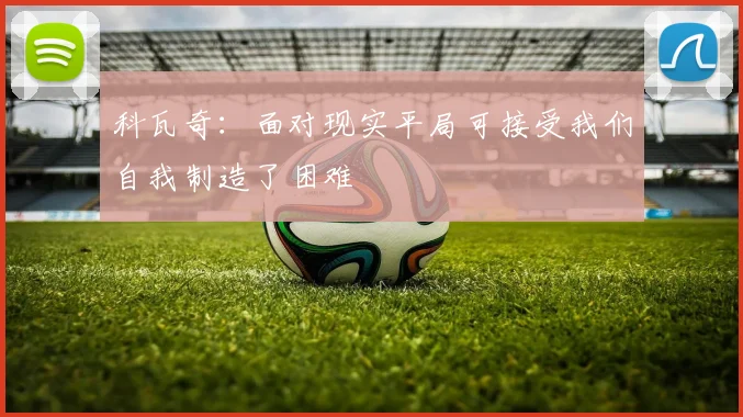 科瓦奇：面对现实平局可接受我们自我制造了困难