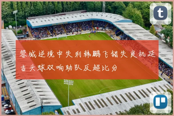 蓉城逆境中失利韩鹏飞错失良机延吉头球双响助队反超比分