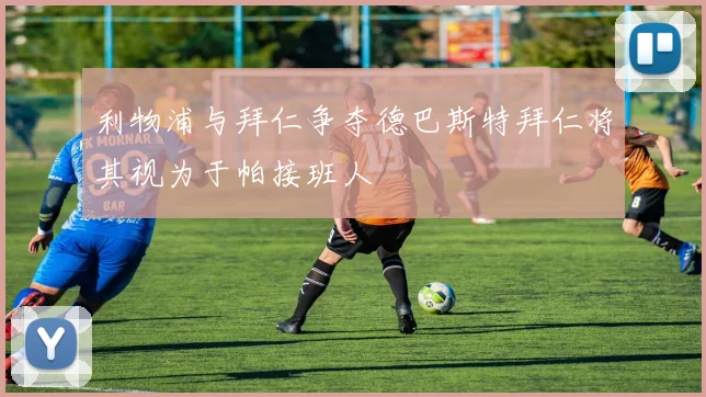 利物浦与拜仁争夺德巴斯特拜仁将其视为于帕接班人