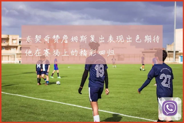 东契奇赞詹姆斯复出表现出色期待他在赛场上的精彩回归